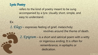 Lyric Poetry
refers to the kind of poetry meant to be sung
accompanied by a lyre. Usually short, simple, and
easy to understand.
Ex.
1. Elegy – expresses feeling of grief, melancholy;
revolves around the theme of death.
2. Epigram – is a short and satirical poem with a witty
or ingenious ending. It is often for
remembrance, in epitaphs or
dedication.
 