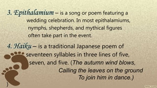3. Epithalamium – is a song or poem featuring a
wedding celebration. In most epithalamiums,
nymphs, shepherds, and mythical figures
often take part in the event.
4. Haiku – is a traditional Japanese poem of
seventeen syllables in three lines of five,
seven, and five. (The autumn wind blows,
Calling the leaves on the ground
To join him in dance.)
)
 