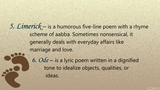 5. Limerick – is a humorous five-line poem with a rhyme
scheme of aabba. Sometimes nonsensical, it
generally deals with everyday affairs like
marriage and love.
6. Ode – is a lyric poem written in a dignified
tone to idealize objects, qualities, or
ideas.
 