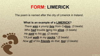 FORM: LIMERICK
The poem is named after the city of Limerick in Ireland.
What is an example of a LIMERICK?
There was a young boy from Caboo, (3 beats)
Who had trouble tying his shoe. (3 beats)
He said to his ox, (2 beats)
“I’ll just walk in my socks.” (2 beats)
Now all of his friends do that, too! (3 beats)
 