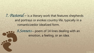 7. Pastoral – is a literary work that features shepherds
and portrays or evokes country life, typically in a
romanticizedor idealized form.
8.Sonnets – poem of 14 lines dealing with an
emotion, a feeling, or an idea.
 