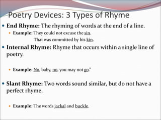 Poetry Devices: 3 Types of Rhyme
 End Rhyme: The rhyming of words at the end of a line.
 Example: They could not excuse the sin.
That was committed by his kin.
 Internal Rhyme: Rhyme that occurs within a single line of
poetry.
 Example: No, baby, no, you may not go.”
 Slant Rhyme: Two words sound similar, but do not have a
perfect rhyme.
 Example: The words jackal and buckle.
 