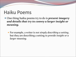 Haiku Poems
 One thing haiku poems try to do is present imagery
and details that try to convey a larger insight or
meaning.
 For example, a writer is not simply describing a setting,
but they are describing a setting to provide insight or a
larger meaning.
 