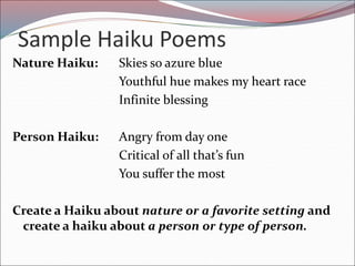 Sample Haiku Poems
Nature Haiku: Skies so azure blue
Youthful hue makes my heart race
Infinite blessing
Person Haiku: Angry from day one
Critical of all that’s fun
You suffer the most
Create a Haiku about nature or a favorite setting and
create a haiku about a person or type of person.
 