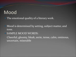 Mood
 The emotional quality of a literary work.
 Mood is determined by setting, subject matter, and
tone.
 SAMPLE MOOD WORDS:
Cheerful, gloomy, bleak, eerie, tense, calm, ominous,
uncertain, miserable
 