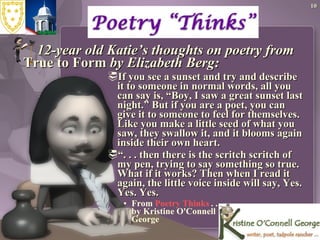 12-year old Katie’s thoughts on poetry from  True to Form  by Elizabeth Berg: If you see a sunset and try and describe it to someone in normal words, all you can say is, “Boy, I saw a great sunset last night.” But if you are a poet, you can give it to someone to feel for themselves. Like you make a little seed of what you saw, they swallow it, and it blooms again inside their own heart. “ . . . then there is the scritch scritch of my pen, trying to say something so true. What if it works? Then when I read it again, the little voice inside will say, Yes. Yes. Yes. From  Poetry Thinks  . . .  by Kristine O'Connell  George  