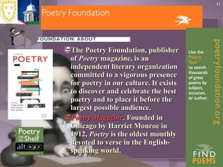 The Poetry Foundation, publisher of  Poetry  magazine, is an independent literary organization committed to a vigorous presence for poetry in our culture. It exists to discover and celebrate the best poetry and to place it before the largest possible audience.  Poetry  Magazine . Founded in Chicago by Harriet Monroe in 1912,  Poetry  is the oldest monthly devoted to verse in the English-speaking world.  
