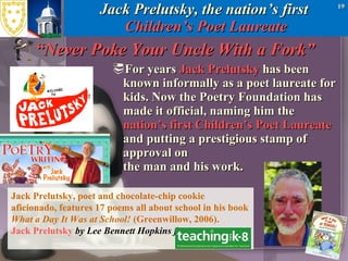 Jack Prelutsky, the nation’s first  Children’s Poet Laureate “Never Poke Your Uncle With a Fork” For years  Jack Prelutsky  has been known informally as a poet laureate for kids. Now the Poetry Foundation has made it official, naming him the  nation’s first Children’s Poet Laureate  and putting a prestigious stamp of approval on  the man and his work.  Jack Prelutsky, poet and chocolate-chip cookie aficionado, features 17 poems all about school in his book  What a Day It Was at School!  (Greenwillow, 2006).  Jack Prelutsky   by Lee Bennett Hopkins from  