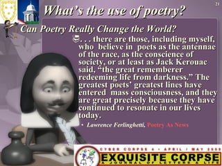 What’s the use of poetry? Can Poetry Really Change the World? . . . there are those, including myself, who  believe in  poets as the antennae of the race, as the conscience of society, or at least as Jack Kerouac said, “the great rememberer redeeming life from darkness.” The greatest poets’ greatest lines have entered  mass consciousness, and they are great precisely because they have continued to resonate in our lives today.   Lawrence Ferlinghetti,  Poetry As News 