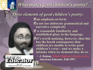 What makes good children’s poetry? Three elements of good children’s poetry: an emphasis on form a not too elaborate grammatical and narrative complexity a reasonable familiarity and established place in the language. It’s worth noticing, however, that this has the harsh consequence that children are unable to write good children’s verse—and we make a mistake when we demand they do so. J. Bottum,  What Children’s Poetry is For American Educator , Fall 1997. 