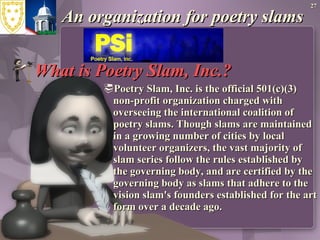 An organization for poetry slams What is Poetry Slam, Inc.? Poetry Slam, Inc. is the official 501(c)(3) non-profit organization charged with overseeing the international coalition of poetry slams. Though slams are maintained in a growing number of cities by local volunteer organizers, the vast majority of slam series follow the rules established by the governing body, and are certified by the governing body as slams that adhere to the vision slam's founders established for the art form over a decade ago.  