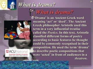 What is drama? What is drama?  ‘ Drama’ is an Ancient Greek word meaning ‘act’ or ‘deed’. The Ancient Greek philosopher Aristotle used this term in a very influential treatise called the  Poetics . In this text, Aristotle classified different forms of poetry according to basic features he thought could be commonly recognised in their composition. He used the term ‘drama’ to describe poetic compositions that were ‘acted’ in front of audiences in a  theatron . 