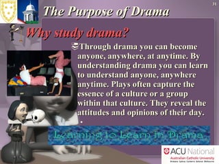 The Purpose of Drama  Why study drama?  Through drama you can become anyone, anywhere, at anytime. By understanding drama you can learn to understand anyone, anywhere anytime. Plays often capture the essence of a culture or a group within that culture. They reveal the attitudes and opinions of their day. 