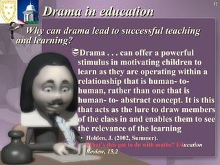 Drama in education Why can drama lead to successful teaching and learning? Drama . . . can offer a powerful stimulus in motivating children to learn as they are operating within a relationship that is human- to- human, rather than one that is human- to- abstract concept. It is this that acts as the lure to draw members of the class in and enables them to see the relevance of the learning Holden, J. (2002, Summer).   What’s this got to do with maths?  Ed ucation Review, 15,2 