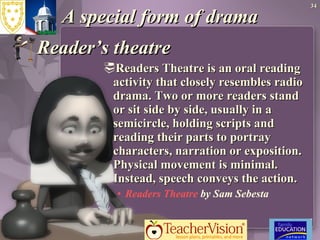 A special form of drama Reader’s theatre Readers Theatre is an oral reading activity that closely resembles radio drama. Two or more readers stand or sit side by side, usually in a semicircle, holding scripts and reading their parts to portray characters, narration or exposition. Physical movement is minimal. Instead, speech conveys the action.  Readers Theatre  by Sam Sebesta 