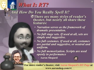 What Is RT?  And How Do You  Really  Spell It? There are many styles of reader’s theater, but nearly all share these features:  Narration serves as the framework of dramatic presentation.  No full stage sets. If used at all, sets are simple and suggestive.  No full costumes. If used at all, costumes are partial and suggestive, or neutral and uniform.  No full memorization. Scripts are used openly in performance  Aaron Shepard   For more reader’s theater, visit  Aaron Shepard’s RT Page  at  www.aaronshep.com/rt   