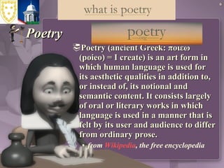 Poetry Poetry (ancient Greek: ποιεω (poieo) = I create) is an art form in which human language is used for its aesthetic qualities in addition to, or instead of, its notional and semantic content. It consists largely of oral or literary works in which language is used in a manner that is felt by its user and audience to differ from ordinary prose.  from  Wikipedia , the free encyclopedia 