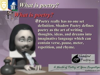 What is poetry? What is poetry? Poetry really has no one set definition. Shadow Poetry defines poetry as the art of writing thoughts, ideas, and dreams into imaginative language which can contain verse, pause, meter, repetition, and rhyme. 