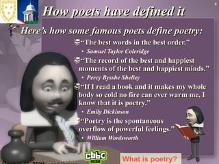 How poets have defined it Here’s how some famous poets define poetry:   “ The best words in the best order.”  Samuel Taylor Coleridge  “ The record of the best and happiest moments of the best and happiest minds.” Percy Bysshe Shelley  “ If I read a book and it makes my whole body so cold no fire can ever warm me, I know that it is poetry.” Emily Dickinson  “ Poetry is the spontaneous  overflow of powerful feelings.” William Wordsworth  October 31, 2009 Poetry and Drama What is poetry?   