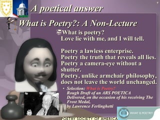 A poetical answer What is Poetry?: A Non-Lecture  What is poetry? Love lie with me, and I will tell. Poetry a lawless enterprise. Poetry the truth that reveals all lies. Poetry a camera-eye without a shutter. Poetry, unlike armchair philosophy, does not leave the world unchanged. Selection:  What is Poetry?   Rough Draft of an ARS POETICA Delivered, on the occasion of his receiving The Frost Medal, by Lawrence Ferlinghetti 