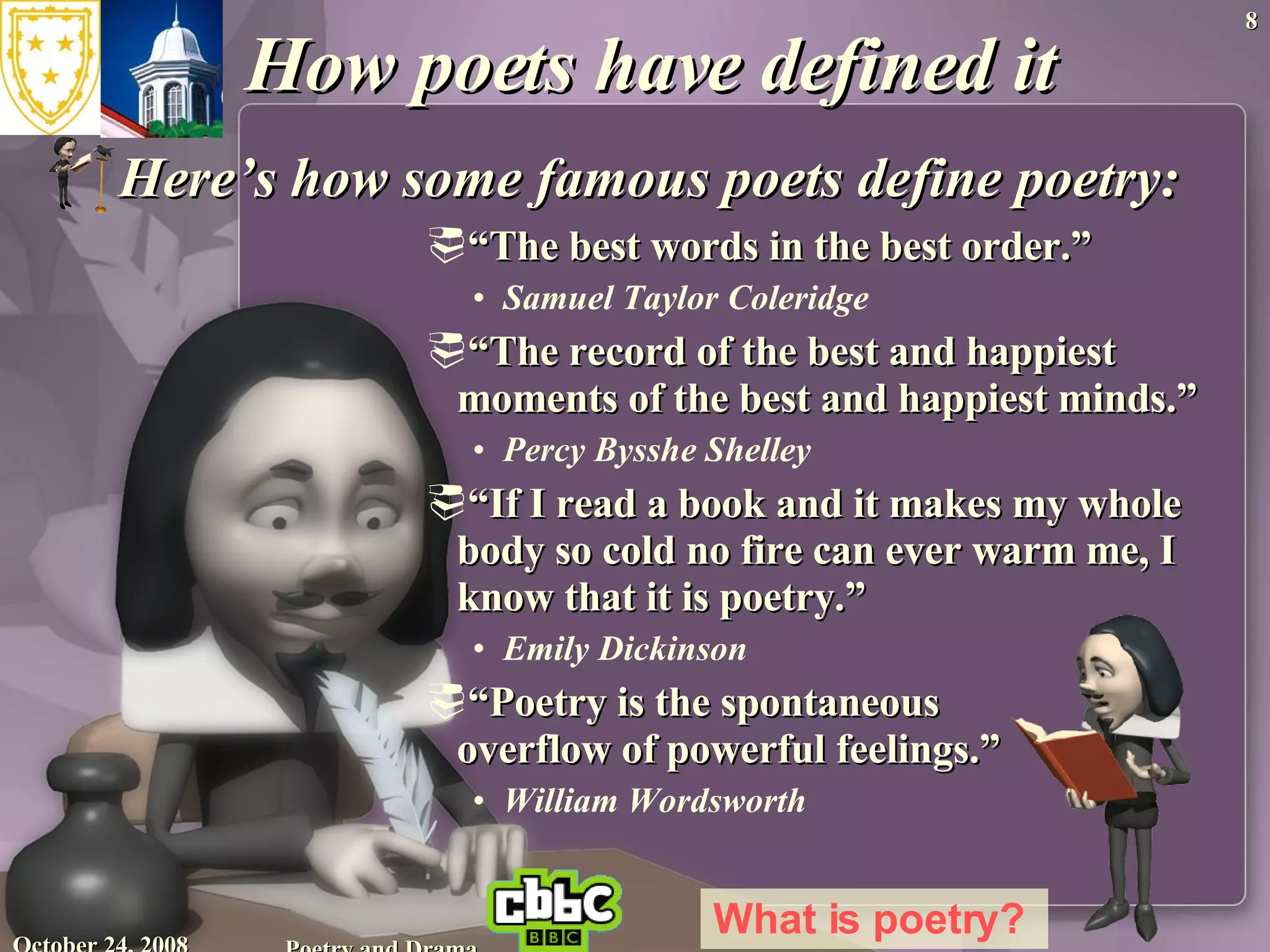 How poets have defined it Here’s how some famous poets define poetry:   “ The best words in the best order.”  Samuel Taylor Coleridge  “ The record of the best and happiest moments of the best and happiest minds.” Percy Bysshe Shelley  “ If I read a book and it makes my whole body so cold no fire can ever warm me, I know that it is poetry.” Emily Dickinson  “ Poetry is the spontaneous  overflow of powerful feelings.” William Wordsworth  June 5, 2009 Poetry and Drama What is poetry?   