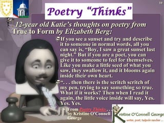 1012-year old Katie’s thoughts on poetry from True to Form by Elizabeth Berg:If you see a sunset and try and describe it to someone in normal words, all you can say is, “Boy, I saw a great sunset last night.” But if you are a poet, you can give it to someone to feel for themselves. Like you make a little seed of what you saw, they swallow it, and it blooms again inside their own heart.“. . . then there is the scritchscritch of my pen, trying to say something so true. What if it works? Then when I read it again, the little voice inside will say, Yes. Yes. Yes.From Poetry Thinks . . . by Kristine O'Connell George 