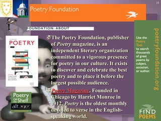 The Poetry Foundation, publisher of Poetry magazine, is an independent literary organization committed to a vigorous presence for poetry in our culture. It exists to discover and celebrate the best poetry and to place it before the largest possible audience. Poetry Magazine. Founded in Chicago by Harriet Monroe in 1912, Poetry is the oldest monthly devoted to verse in the English-speaking world. 11