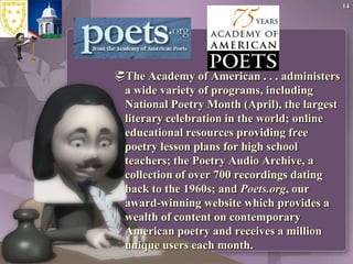 The Academy of American . . . administers a wide variety of programs, including National Poetry Month (April), the largest literary celebration in the world; online educational resources providing free poetry lesson plans for high school teachers; the Poetry Audio Archive, a collection of over 700 recordings dating back to the 1960s; and Poets.org, our award-winning website which provides a wealth of content on contemporary American poetry and receives a million unique users each month.14
