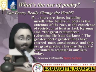 21What’s the use of poetry?Can Poetry Really Change the World?. . . there are those, including myself, who  believe in  poets as the antennae of the race, as the conscience of society, or at least as Jack Kerouac said, “the great rememberer redeeming life from darkness.” The greatest poets’ greatest lines have entered  mass consciousness, and they are great precisely because they have continued to resonate in our lives today.Lawrence Ferlinghetti, Poetry As News