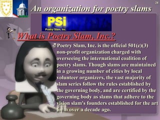 An organization for poetry slams28What is Poetry Slam, Inc.?Poetry Slam, Inc. is the official 501(c)(3) non-profit organization charged with overseeing the international coalition of poetry slams. Though slams are maintained in a growing number of cities by local volunteer organizers, the vast majority of slam series follow the rules established by the governing body, and are certified by the governing body as slams that adhere to the vision slam's founders established for the art form over a decade ago. 