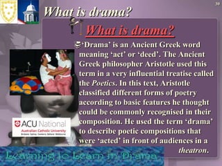 30What is drama?What is drama? ‘Drama’ is an Ancient Greek word meaning ‘act’ or ‘deed’. The Ancient Greek philosopher Aristotle used this term in a very influential treatise called the Poetics. In this text, Aristotle classified different forms of poetry according to basic features he thought could be commonly recognised in their composition. He used the term ‘drama’ to describe poetic compositions that were ‘acted’ in front of audiences in a 					theatron.