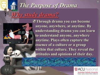 32The Purpose of Drama Why study drama? Through drama you can become anyone, anywhere, at anytime. By understanding drama you can learn to understand anyone, anywhere anytime. Plays often capture the essence of a culture or a group within that culture. They reveal the attitudes and opinions of their day.