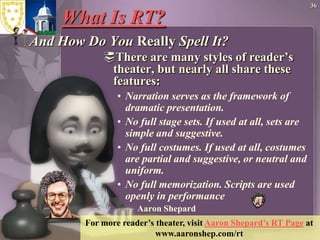 36What Is RT? And How Do You Really Spell It?There are many styles of reader’s theater, but nearly all share these features:  Narration serves as the framework of dramatic presentation. No full stage sets. If used at all, sets are simple and suggestive. No full costumes. If used at all, costumes are partial and suggestive, or neutral and uniform. No full memorization. Scripts are used openly in performance Aaron ShepardFor more reader’s theater, visit Aaron Shepard’s RT Page at www.aaronshep.com/rt