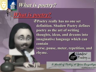 7What is poetry?What is poetry?Poetry really has no one set definition. Shadow Poetry defines poetry as the art of writing thoughts, ideas, and dreams into imaginative language which can contain verse, pause, meter, repetition, and rhyme.