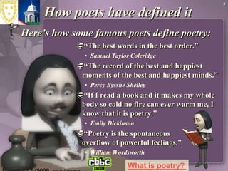 November 1, 2009Poetry and Drama8How poets have defined itHere’s how some famous poets define poetry:“The best words in the best order.” Samuel Taylor Coleridge “The record of the best and happiest moments of the best and happiest minds.”Percy Bysshe Shelley “If I read a book and it makes my whole body so cold no fire can ever warm me, I know that it is poetry.”Emily Dickinson “Poetry is the spontaneous overflow of powerful feelings.”William Wordsworth   What is poetry?