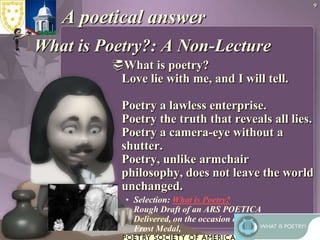 9A poetical answerWhat is Poetry?: A Non-Lecture What is poetry?Love lie with me, and I will tell.Poetry a lawless enterprise.Poetry the truth that reveals all lies.Poetry a camera-eye without a shutter.Poetry, unlike armchair philosophy, does not leave the world unchanged.Selection: What is Poetry?  Rough Draft of an ARS POETICADelivered, on the occasion of his receiving The Frost Medal,by Lawrence Ferlinghetti