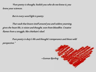 “Purepoetry isthought, foolish youwhodonotknowit,you
knowyoursciences.
Butineverywordlight ispoetry.
Thatvaultthat bracesitself aroundyouandwidensyearning,
givestheheartlife,isvisionandthought, wonfrombloodfire. Creative
flamesfromastruggle,likechieftain’s duel.
Purepoetryisduty’s lifeandthought’s temperanceandthosewild
perspective.”
–GunnarBjorling
 