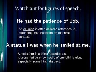 He had the patience of Job.
An allusion is often called a reference to
other circumstance from an external
context.
A metaphor is a thing regarded as
representative or symbolic of something else,
especially something abstract.
A statue I was when he smiled at me.
 