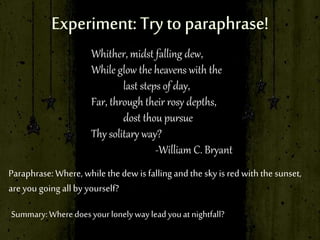 Whither, midst falling dew,
While glow the heavens with the
last steps of day,
Far, through their rosy depths,
dost thou pursue
Thy solitary way?
-William C. Bryant
Paraphrase: Where, while the dew is fallingand the sky is red with the sunset,
are you going allby yourself?
Summary:Where doesyourlonelywayleadyouatnightfall?
 