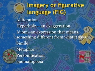 Imagery or figurativeImagery or figurative
language (FIG)language (FIG)
AlliterationAlliteration
Hyperbole---an exaggerationHyperbole---an exaggeration
Idiom--an expression that meansIdiom--an expression that means
something different from what it sayssomething different from what it says
SimileSimile
MetaphorMetaphor
PersonificationPersonification
onomatopoeiaonomatopoeia
 