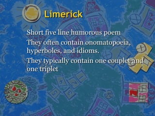 LimerickLimerick
Short five line humorous poemShort five line humorous poem
They often contain onomatopoeia,They often contain onomatopoeia,
hyperboles, and idioms.hyperboles, and idioms.
They typically contain one couplet andThey typically contain one couplet and
one tripletone triplet
 