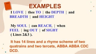 EXAMPLES
I LOVE..|..thee TO..|..the DEPTH..|..and
BREADTH..|..and HEIGHT
My SOUL..|..can REACH,..|..when
FEEL..|..ing OUT..|..of SIGHT
( Lines 2&3 ).
It has 14 lines and a rhyme scheme of two
quatrains and two tercets, ABBA ABBA CDC
DCD.
 