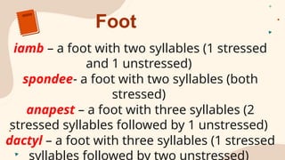 Foot
iamb – a foot with two syllables (1 stressed
and 1 unstressed)
spondee- a foot with two syllables (both
stressed)
anapest – a foot with three syllables (2
stressed syllables followed by 1 unstressed)
dactyl – a foot with three syllables (1 stressed
syllables followed by two unstressed)
 