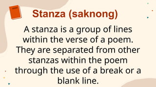 Stanza (saknong)
A stanza is a group of lines
within the verse of a poem.
They are separated from other
stanzas within the poem
through the use of a break or a
blank line.
 