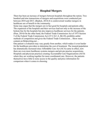 Hospital Mergers
There has been an increase of mergers between hospitals throughout the nation. Two
hundred and nine transactions of mergers and acquisitions were conducted just
between 2010 and 2013. (Budryk, 2014) It is controversial weather mergers in
healthcare are of benefit to the community.
Some may argue that the mergers are in fact good for hospitals and patients alike.
The expansion of the hospitals and their services lead not only to the increase of the
bottom line for the hospitals but also improves healthcare services for the patients.
(Pear, 2014) On the other hand, the Federal Trade Commission Act of 1975 Section
5 of the Federal Trade Commission Act (15 U.S.C.A. В§ 45), prohibits unfair
methods of competition and gives the Federal Trade Commission ... Show more
content on Helpwriting.net ...
One patient s evaluation may vary greatly from another, which makes it even harder
for the healthcare providers to determine the cost of treatment. The insured population
has dramatically increased since Affordable Care Act (ACA) came in effect, now
there are even more healthcare systems mergers and private practice acquisitions.
Hospitals and physician practices creating Accountable Care Organizations (ACO)
where they are working together for more coordinated care. However, the patients
themselves have little to none access to the quality and price information for
comparison when it comes to choosing
 