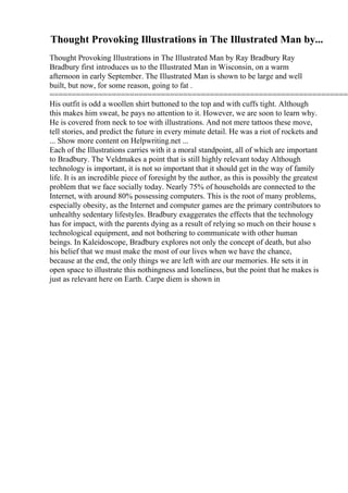 Thought Provoking Illustrations in The Illustrated Man by...
Thought Provoking Illustrations in The Illustrated Man by Ray Bradbury Ray
Bradbury first introduces us to the Illustrated Man in Wisconsin, on a warm
afternoon in early September. The Illustrated Man is shown to be large and well
built, but now, for some reason, going to fat .
====================================================================
His outfit is odd a woollen shirt buttoned to the top and with cuffs tight. Although
this makes him sweat, he pays no attention to it. However, we are soon to learn why.
He is covered from neck to toe with illustrations. And not mere tattoos these move,
tell stories, and predict the future in every minute detail. He was a riot of rockets and
... Show more content on Helpwriting.net ...
Each of the Illustrations carries with it a moral standpoint, all of which are important
to Bradbury. The Veldmakes a point that is still highly relevant today Although
technology is important, it is not so important that it should get in the way of family
life. It is an incredible piece of foresight by the author, as this is possibly the greatest
problem that we face socially today. Nearly 75% of households are connected to the
Internet, with around 80% possessing computers. This is the root of many problems,
especially obesity, as the Internet and computer games are the primary contributors to
unhealthy sedentary lifestyles. Bradbury exaggerates the effects that the technology
has for impact, with the parents dying as a result of relying so much on their house s
technological equipment, and not bothering to communicate with other human
beings. In Kaleidoscope, Bradbury explores not only the concept of death, but also
his belief that we must make the most of our lives when we have the chance,
because at the end, the only things we are left with are our memories. He sets it in
open space to illustrate this nothingness and loneliness, but the point that he makes is
just as relevant here on Earth. Carpe diem is shown in
 