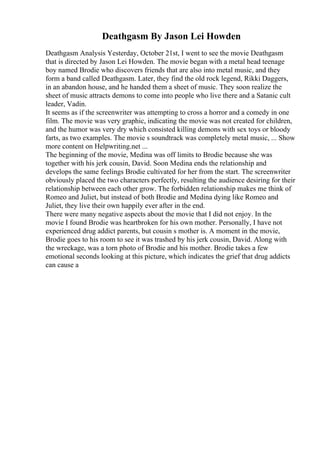 Deathgasm By Jason Lei Howden
Deathgasm Analysis Yesterday, October 21st, I went to see the movie Deathgasm
that is directed by Jason Lei Howden. The movie began with a metal head teenage
boy named Brodie who discovers friends that are also into metal music, and they
form a band called Deathgasm. Later, they find the old rock legend, Rikki Daggers,
in an abandon house, and he handed them a sheet of music. They soon realize the
sheet of music attracts demons to come into people who live there and a Satanic cult
leader, Vadin.
It seems as if the screenwriter was attempting to cross a horror and a comedy in one
film. The movie was very graphic, indicating the movie was not created for children,
and the humor was very dry which consisted killing demons with sex toys or bloody
farts, as two examples. The movie s soundtrack was completely metal music, ... Show
more content on Helpwriting.net ...
The beginning of the movie, Medina was off limits to Brodie because she was
together with his jerk cousin, David. Soon Medina ends the relationship and
develops the same feelings Brodie cultivated for her from the start. The screenwriter
obviously placed the two characters perfectly, resulting the audience desiring for their
relationship between each other grow. The forbidden relationship makes me think of
Romeo and Juliet, but instead of both Brodie and Medina dying like Romeo and
Juliet, they live their own happily ever after in the end.
There were many negative aspects about the movie that I did not enjoy. In the
movie I found Brodie was heartbroken for his own mother. Personally, I have not
experienced drug addict parents, but cousin s mother is. A moment in the movie,
Brodie goes to his room to see it was trashed by his jerk cousin, David. Along with
the wreckage, was a torn photo of Brodie and his mother. Brodie takes a few
emotional seconds looking at this picture, which indicates the grief that drug addicts
can cause a
 