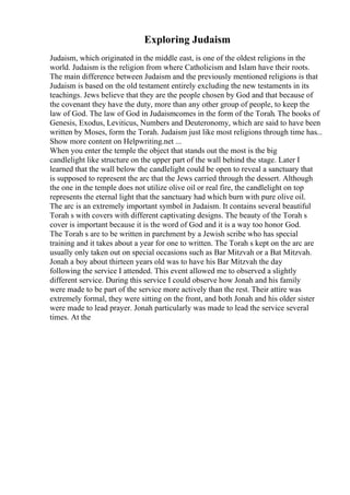Exploring Judaism
Judaism, which originated in the middle east, is one of the oldest religions in the
world. Judaism is the religion from where Catholicism and Islam have their roots.
The main difference between Judaism and the previously mentioned religions is that
Judaism is based on the old testament entirely excluding the new testaments in its
teachings. Jews believe that they are the people chosen by God and that because of
the covenant they have the duty, more than any other group of people, to keep the
law of God. The law of God in Judaismcomes in the form of the Torah. The books of
Genesis, Exodus, Leviticus, Numbers and Deuteronomy, which are said to have been
written by Moses, form the Torah. Judaism just like most religions through time has...
Show more content on Helpwriting.net ...
When you enter the temple the object that stands out the most is the big
candlelight like structure on the upper part of the wall behind the stage. Later I
learned that the wall below the candlelight could be open to reveal a sanctuary that
is supposed to represent the arc that the Jews carried through the dessert. Although
the one in the temple does not utilize olive oil or real fire, the candlelight on top
represents the eternal light that the sanctuary had which burn with pure olive oil.
The arc is an extremely important symbol in Judaism. It contains several beautiful
Torah s with covers with different captivating designs. The beauty of the Torah s
cover is important because it is the word of God and it is a way too honor God.
The Torah s are to be written in parchment by a Jewish scribe who has special
training and it takes about a year for one to written. The Torah s kept on the arc are
usually only taken out on special occasions such as Bar Mitzvah or a Bat Mitzvah.
Jonah a boy about thirteen years old was to have his Bar Mitzvah the day
following the service I attended. This event allowed me to observed a slightly
different service. During this service I could observe how Jonah and his family
were made to be part of the service more actively than the rest. Their attire was
extremely formal, they were sitting on the front, and both Jonah and his older sister
were made to lead prayer. Jonah particularly was made to lead the service several
times. At the
 
