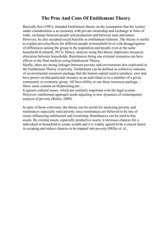 The Pros And Cons Of Entitlement Theory
Basically Sen (1981), founded Entitlement theory on the assumption that the system
under consideration is an economy with private ownership and exchange in form of
trade, exchange between people and production and between man and nature.
However, he also accepted social benefits as entitlement relations. The theory is useful
to explain povertyeffects for different people at household level with disaggregation
of differences among the group in the population and people even at the same
household (Lenhardt, 2013). Hence, analysis using this theory implicates resources
allocation between households. Remittances being one external resources can have
effects in the final analysis using Entitlement Theory.
Ideally, there are strong linkages between poverty and environment also explicated in
the Entitlement Theory of poverty. Entitlement can be defined as collective outcome
of environmental resources package that the human capital used to produce, own and
have power on that particular resource as an individual or as a member of a given
community or economic group. All have ability to use those resources package ...
Show more content on Helpwriting.net ...
It ignores cultural issues, which are similarly important with the legal system.
However, entitlement approach needs adjusting to new dynamics of contemporary
analysis of poverty (Rubin, 2009).
In spite of those criticisms, the theory can be useful for analysing poverty and
remittances especially rural poverty since remittances are believed to be one of
issues influencing entitlement and ownership. Remittances can be used to buy
assets. By owning assets, especially productive assets, it increases chances for a
individual or household to create wealth and it is widely agreed to be a crucial factor
in escaping and reduce chances to be trapped into poverty (Miller et. al.,
 