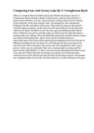 Comparing Cons And Greasy Lake By T. Coraghessan Boyle
There is a common theme in both Cons by Jess Walter and Greasy Lake by T.
Coraghessan Boyle and that is death. In both stories, someone dies and there is
guilt carried with them. In Cons , One man kills a young couple who his walking
on the sidewalk. In the story Greasty Lake , the teenage boy sees a dead body
floating in the lake and doesn t tell anyone. They both now must go through life
with this negative memory. In the story Cons the narrator Kyle was driving home
while he was drunk. He had to swerve the car to get avoid hitting another drunk
driver. When he swerved to avoid the crash, he ended up on the sidewalk where a
young couple was walking. The crash killed the young man instantly and the women
was taken to the hospital and... Show more content on Helpwriting.net ...
Kyle in the story Cons lived with his poor decision making for the rest of his life. It
effected everything he did. He had to live with the guilt he felt every day for the
rest of his life. On his first date with Lisa he said, You should know that I was in
prison...I drove up on a sidewalk. There was a young couple on a date and I hit
them and they died (Walter, 2). This is also how he introduced himself when he met
Lisa s parents. Walter feels that his mistake now defines him. When he meets
someone new he feels that he must first tell them he has been to prison. His mistake
has completely taken over his life. He thinks that he is worthless because of his past
 